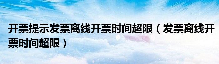 開票提示發(fā)票離線開票時(shí)間超限（發(fā)票離線開票時(shí)間超限）