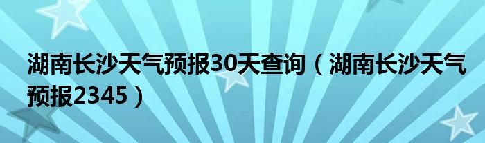 湖南長沙天氣預(yù)報30天查詢（湖南長沙天氣預(yù)報2345）