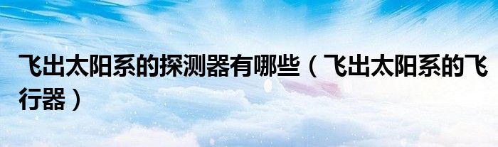飛出太陽系的探測器有哪些（飛出太陽系的飛行器）