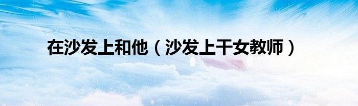 在沙發(fā)上和他（沙發(fā)上干女教師）