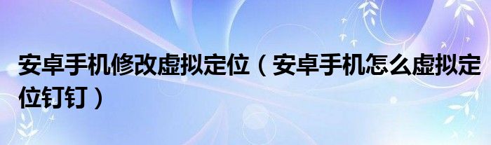 安卓手機(jī)修改虛擬定位（安卓手機(jī)怎么虛擬定位釘釘）