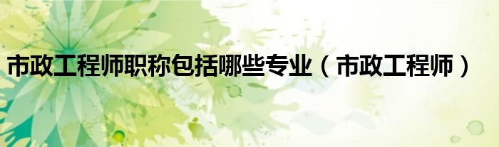 市政工程師職稱包括哪些專業(yè)（市政工程師）