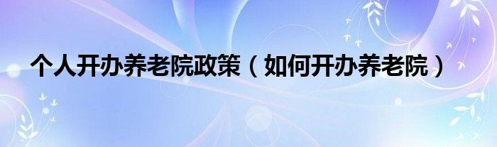 個人開辦養(yǎng)老院政策（如何開辦養(yǎng)老院）
