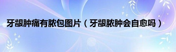 牙齦腫痛有膿包圖片（牙齦膿腫會自愈嗎）