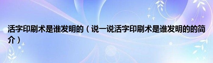活字印刷術(shù)是誰發(fā)明的（說一說活字印刷術(shù)是誰發(fā)明的的簡介）