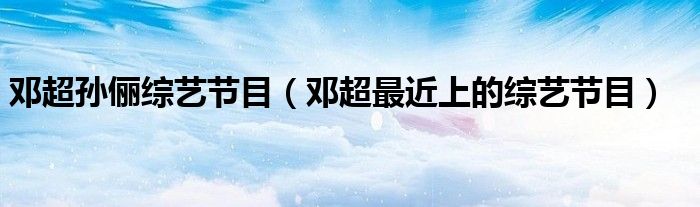 鄧超孫儷綜藝節(jié)目（鄧超最近上的綜藝節(jié)目）