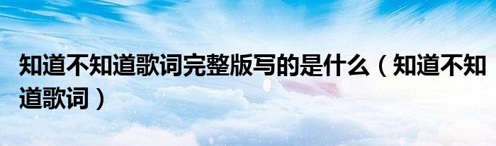 知道不知道歌詞完整版寫的是什么（知道不知道歌詞）