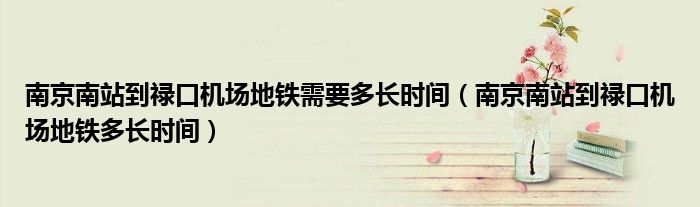 南京南站到祿口機(jī)場地鐵需要多長時(shí)間（南京南站到祿口機(jī)場地鐵多長時(shí)間）