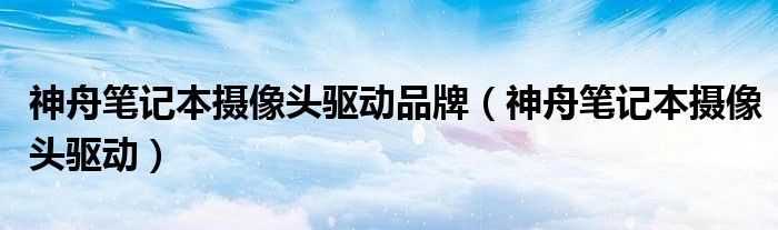 神舟筆記本攝像頭驅(qū)動(dòng)品牌（神舟筆記本攝像頭驅(qū)動(dòng)）
