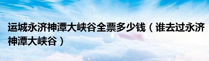 運城永濟神潭大峽谷全票多少錢（誰去過永濟神潭大峽谷）