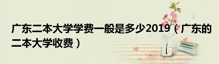 廣東二本大學學費一般是多少2019（廣東的二本大學收費）