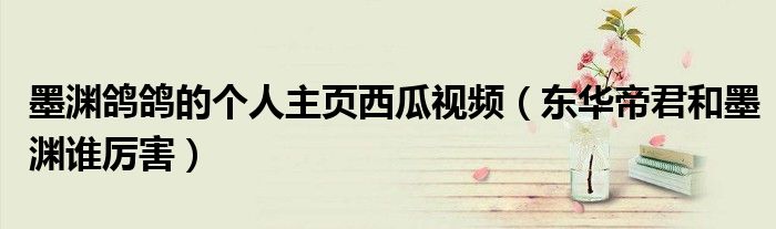 墨淵鴿鴿的個(gè)人主頁西瓜視頻（東華帝君和墨淵誰厲害）
