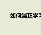 如何端正學(xué)習(xí)態(tài)度（學(xué)習(xí)態(tài)度有什么）