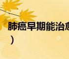 肺癌早期能治愈嗎活多久（肺癌早期能治愈嗎）