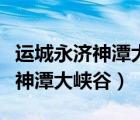 運(yùn)城永濟(jì)神潭大峽谷全票多少錢（誰去過永濟(jì)神潭大峽谷）