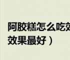 阿膠糕怎么吃效果最好不上火（阿膠糕怎么吃效果最好）