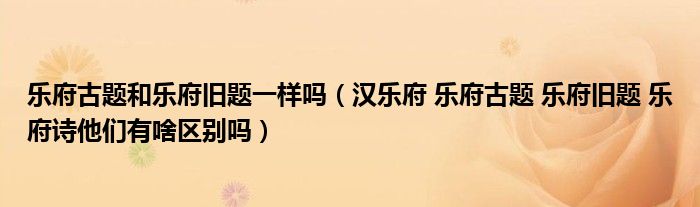 樂(lè)府古題和樂(lè)府舊題一樣嗎（漢樂(lè)府 樂(lè)府古題 樂(lè)府舊題 樂(lè)府詩(shī)他們有啥區(qū)別嗎）