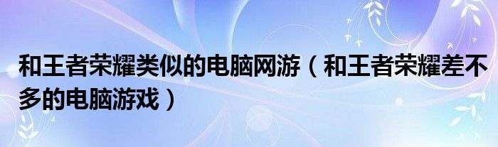 和王者榮耀類似的電腦網(wǎng)游（和王者榮耀差不多的電腦游戲）