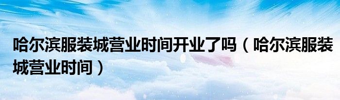 哈爾濱服裝城營業(yè)時(shí)間開業(yè)了嗎（哈爾濱服裝城營業(yè)時(shí)間）