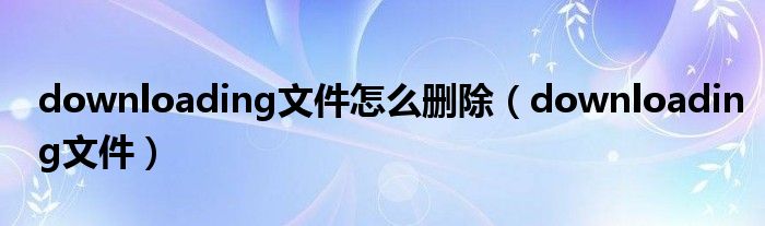 downloading文件怎么刪除（downloading文件）