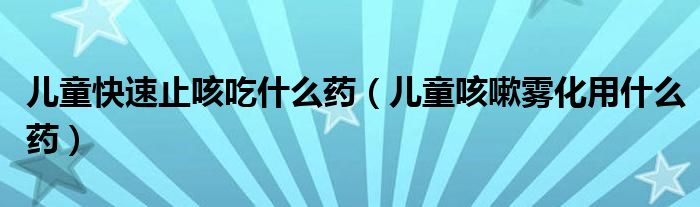 兒童快速止咳吃什么藥（兒童咳嗽霧化用什么藥）