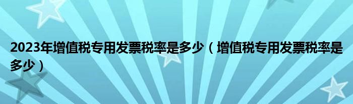 2023年增值稅專用發(fā)票稅率是多少（增值稅專用發(fā)票稅率是多少）