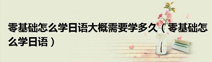 零基礎(chǔ)怎么學(xué)日語大概需要學(xué)多久（零基礎(chǔ)怎么學(xué)日語）