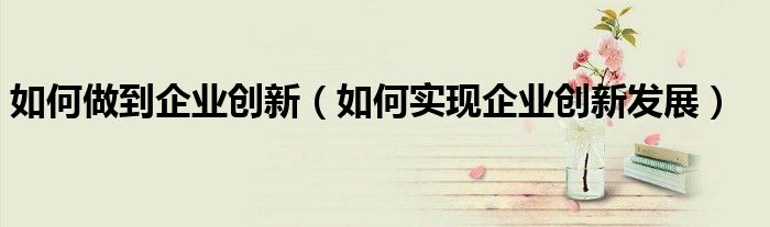 如何做到企業(yè)創(chuàng)新（如何實(shí)現(xiàn)企業(yè)創(chuàng)新發(fā)展）