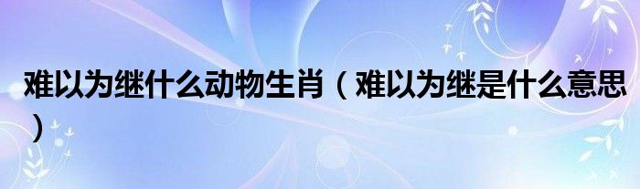 難以為繼什么動(dòng)物生肖（難以為繼是什么意思）