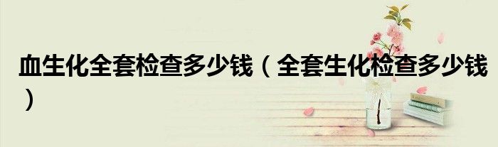 血生化全套檢查多少錢（全套生化檢查多少錢）