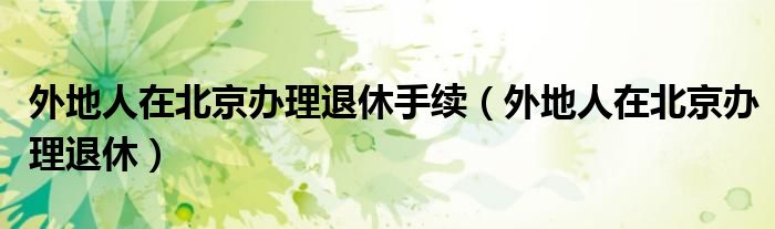 外地人在北京辦理退休手續(xù)（外地人在北京辦理退休）