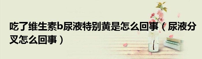 吃了維生素b尿液特別黃是怎么回事（尿液分叉怎么回事）