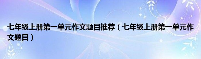 七年級上冊第一單元作文題目推薦（七年級上冊第一單元作文題目）