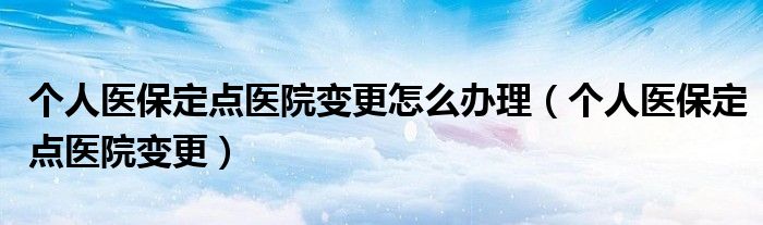個(gè)人醫(yī)保定點(diǎn)醫(yī)院變更怎么辦理（個(gè)人醫(yī)保定點(diǎn)醫(yī)院變更）