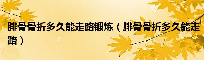 腓骨骨折多久能走路鍛煉（腓骨骨折多久能走路）