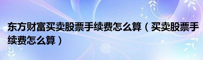東方財(cái)富買賣股票手續(xù)費(fèi)怎么算（買賣股票手續(xù)費(fèi)怎么算）