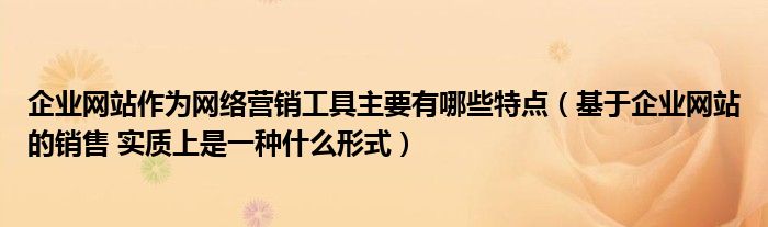 企業(yè)網(wǎng)站作為網(wǎng)絡營銷工具主要有哪些特點（基于企業(yè)網(wǎng)站的銷售 實質(zhì)上是一種什么形式）