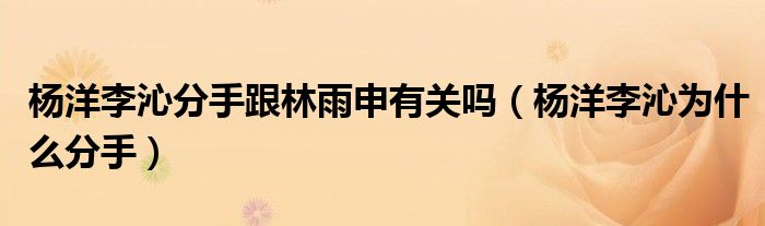 楊洋李沁分手跟林雨申有關(guān)嗎（楊洋李沁為什么分手）