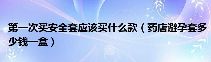 第一次買安全套應(yīng)該買什么款（藥店避孕套多少錢一盒）