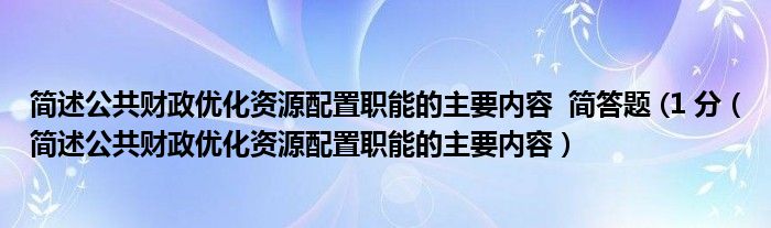 簡述公共財(cái)政優(yōu)化資源配置職能的主要內(nèi)容  簡答題 (1 分（簡述公共財(cái)政優(yōu)化資源配置職能的主要內(nèi)容）
