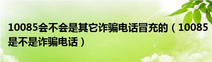 10085會(huì)不會(huì)是其它詐騙電話冒充的（10085是不是詐騙電話）