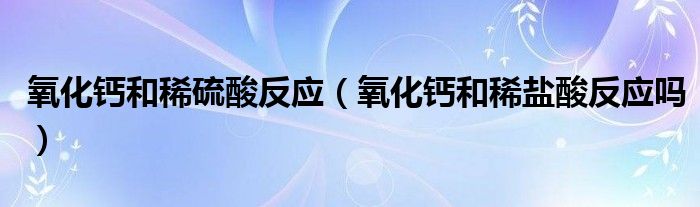 氧化鈣和稀硫酸反應(yīng)（氧化鈣和稀鹽酸反應(yīng)嗎）