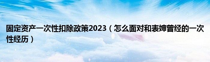 固定資產(chǎn)一次性扣除政策2023（怎么面對和表嬸曾經(jīng)的一次性經(jīng)歷）