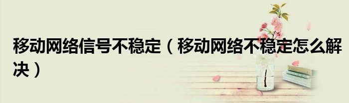 移動(dòng)網(wǎng)絡(luò)信號(hào)不穩(wěn)定（移動(dòng)網(wǎng)絡(luò)不穩(wěn)定怎么解決）