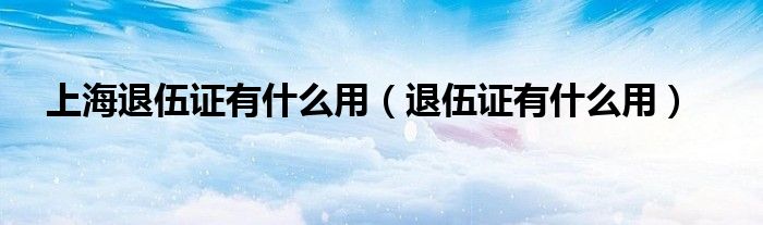 上海退伍證有什么用（退伍證有什么用）