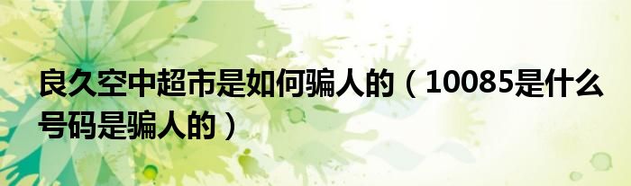 良久空中超市是如何騙人的（10085是什么號(hào)碼是騙人的）