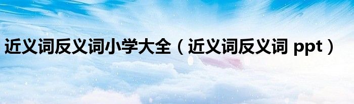 近義詞反義詞小學(xué)大全（近義詞反義詞 ppt）