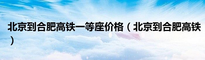 北京到合肥高鐵一等座價(jià)格（北京到合肥高鐵）