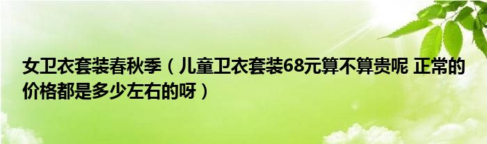 女衛(wèi)衣套裝春秋季（兒童衛(wèi)衣套裝68元算不算貴呢 正常的價格都是多少左右的呀）