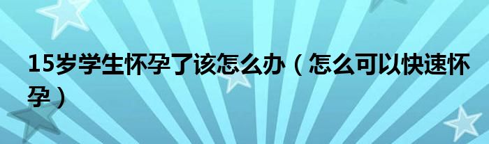 15歲學生懷孕了該怎么辦（怎么可以快速懷孕）